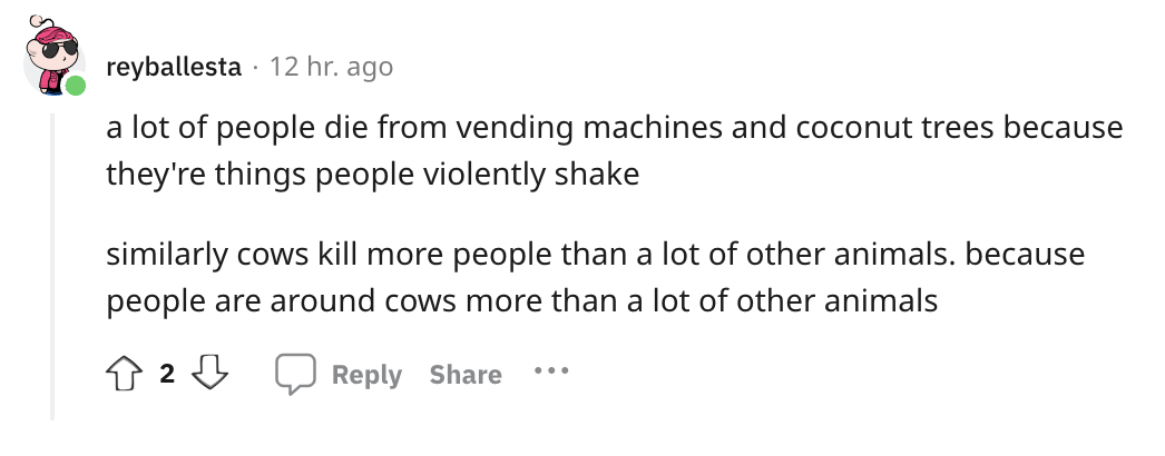angle - reyballesta 12 hr. ago a lot of people die from vending machines and coconut trees because they're things people violently shake similarly cows kill more people than a lot of other animals. because people are around cows more than a lot of other a